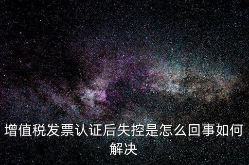 認證后失控是什么意思，增值稅發(fā)票認證后失控是怎么回事如何解決