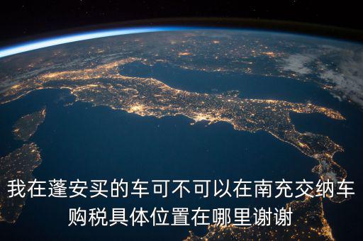 南充地稅局在什么地方，我在蓬安買的車可不可以在南充交納車購稅具體位置在哪里謝謝