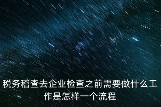 稅務走訪企業(yè)要做什么，稅務稽查去企業(yè)檢查之前需要做什么工作是怎樣一個流程