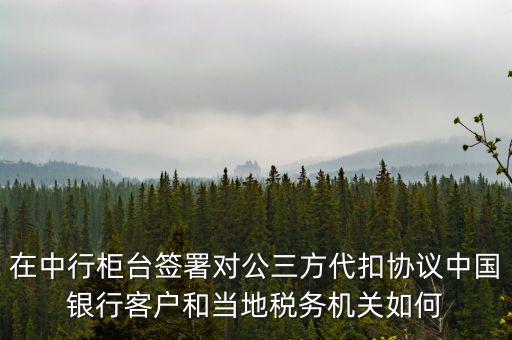 在中行柜臺簽署對公三方代扣協(xié)議中國銀行客戶和當(dāng)?shù)囟悇?wù)機關(guān)如何