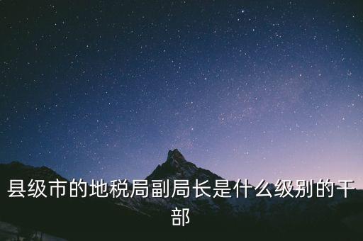 縣地稅局長是什么級(jí)別，縣級(jí)市的地稅局副局長是什么級(jí)別的干部