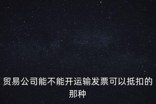 貿(mào)易公司能開什么發(fā)票，貿(mào)易公司能不能開運(yùn)輸發(fā)票可以抵扣的那種