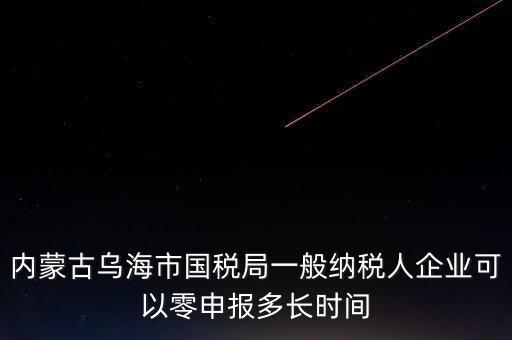 內(nèi)蒙古什么時(shí)間報(bào)稅，內(nèi)蒙古烏海市國(guó)稅局一般納稅人企業(yè)可以零申報(bào)多長(zhǎng)時(shí)間