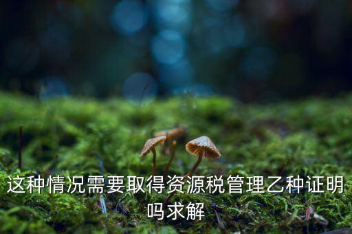 資源稅乙種證明是什么，混凝土公司購買砂石需要開具資源稅乙種證明嗎