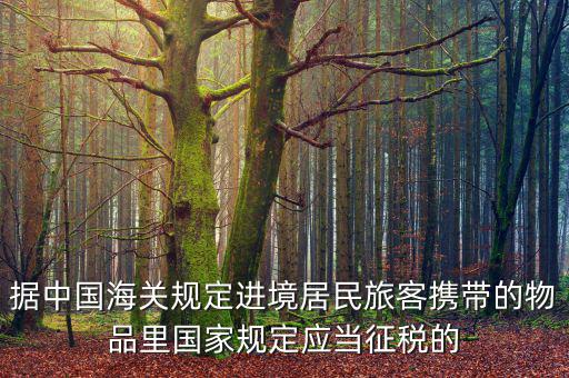 據(jù)中國海關(guān)規(guī)定進境居民旅客攜帶的物品里國家規(guī)定應(yīng)當(dāng)征稅的