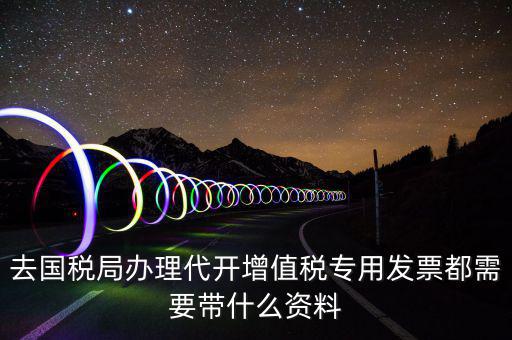 去國(guó)稅局辦理代開增值稅專用發(fā)票都需要帶什么資料