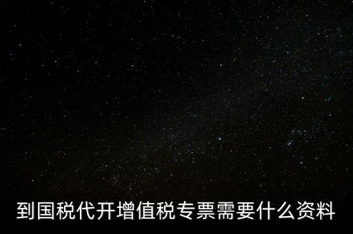 代開增值稅專票帶什么資料，去國稅局辦理代開增值稅專用發(fā)票都需要帶什么資料