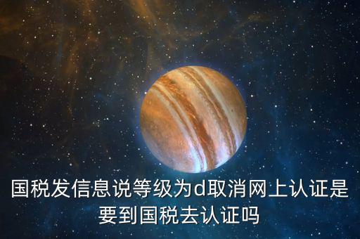 國(guó)稅D等級(jí)什么意思，國(guó)稅發(fā)信息說(shuō)等級(jí)為d取消網(wǎng)上認(rèn)證是要到國(guó)稅去認(rèn)證嗎