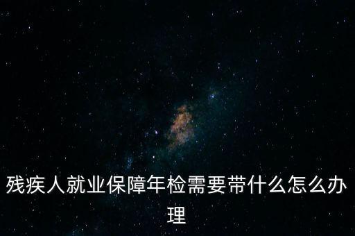 殘疾人就業(yè)年審是什么，殘疾人就業(yè)保障年檢需要帶什么怎么辦理