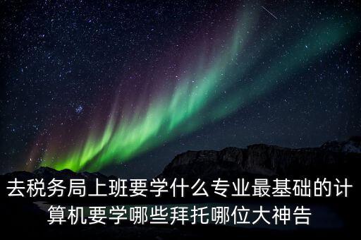 國(guó)稅初任班學(xué)什么，想入國(guó)稅和地稅要學(xué)什么專業(yè)