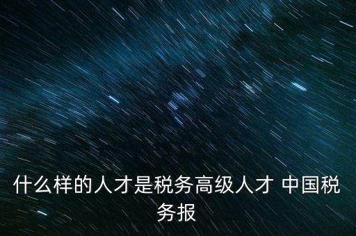 什么樣的人才是稅務高級人才 中國稅務報