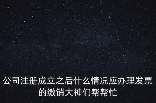 什么情況下發(fā)票要繳銷，公司注冊成立之后什么情況應(yīng)辦理發(fā)票的繳銷大神們幫幫忙