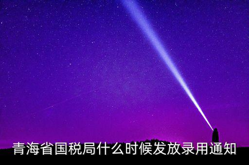 國稅錄用函什么時候，青海省國稅局什么時候發(fā)放錄用通知