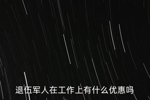 公司招聘退伍軍人有什么優(yōu)惠，退伍軍人在工作上有什么優(yōu)惠嗎