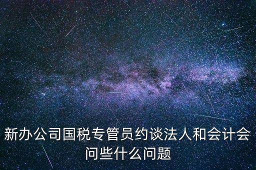 新辦公司國稅專管員約談法人和會計(jì)會問些什么問題