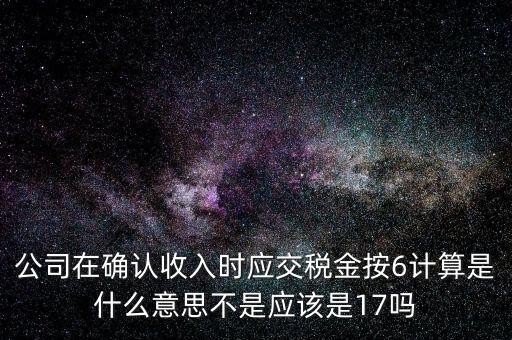 什么是征管六率，公司在確認(rèn)收入時(shí)應(yīng)交稅金按6計(jì)算是什么意思不是應(yīng)該是17嗎