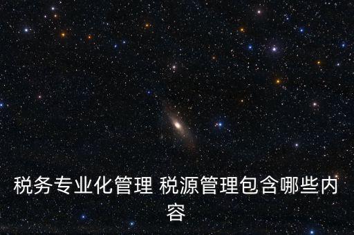 什么是稅收專業(yè)化管理，稅務專業(yè)化管理 稅源管理包含哪些內(nèi)容