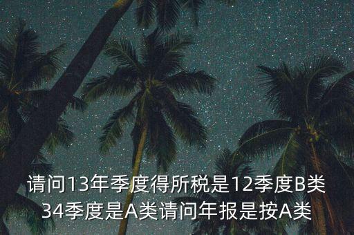 年報B類是什么，請問13年季度得所稅是12季度B類34季度是A類請問年報是按A類