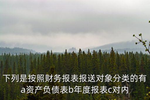 下列是按照財務(wù)報表報送對象分類的有a資產(chǎn)負債表b年度報表c對內(nèi)