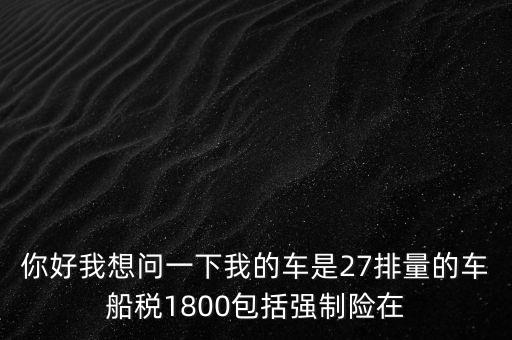 為什么車(chē)船稅要1800元，你好我想問(wèn)一下我的車(chē)是27排量的車(chē)船稅1800包括強(qiáng)制險(xiǎn)在