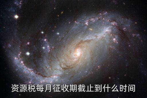 資源稅什么時(shí)候交，資源稅每月征收期截止到什么時(shí)間