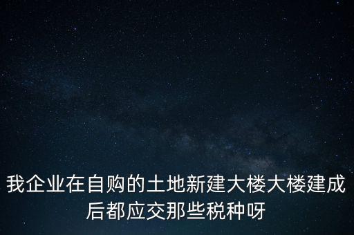 我企業(yè)在自購的土地新建大樓大樓建成后都應交那些稅種呀
