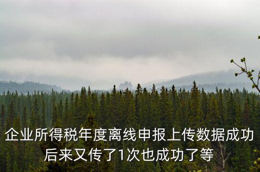 企業(yè)所得稅年度離線申報上傳數據成功后來又傳了1次也成功了等