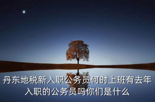 丹東國(guó)稅什么時(shí)候報(bào)道，丹東地稅新入職公務(wù)員何時(shí)上班有去年入職的公務(wù)員嗎你們是什么