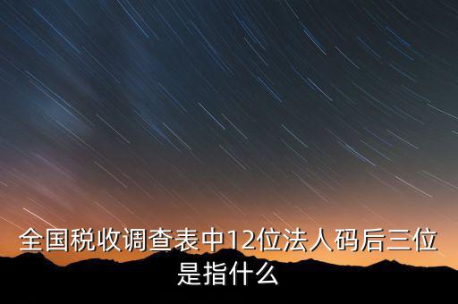 稅收調查說明什么意思，全國稅收調查表中12位法人碼后三位是指什么
