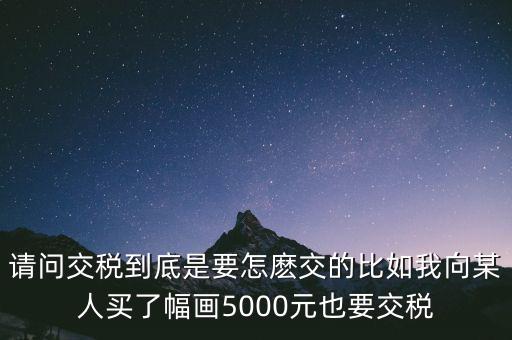 納稅的畫可以畫什么用，請(qǐng)問交稅到底是要怎麼交的比如我向某人買了幅畫5000元也要交稅