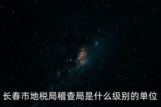 稽查局是什么單位，長(zhǎng)春市地稅局稽查局是什么級(jí)別的單位