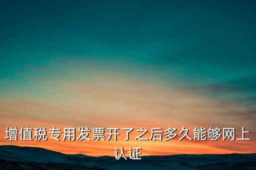 專票什么時候認證，增值稅專用發(fā)票開了之后多久能夠網(wǎng)上認證