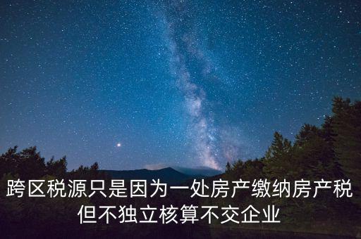 跨地區(qū)稅源登記是什么，跨區(qū)稅源只是因為一處房產(chǎn)繳納房產(chǎn)稅但不獨立核算不交企業(yè)