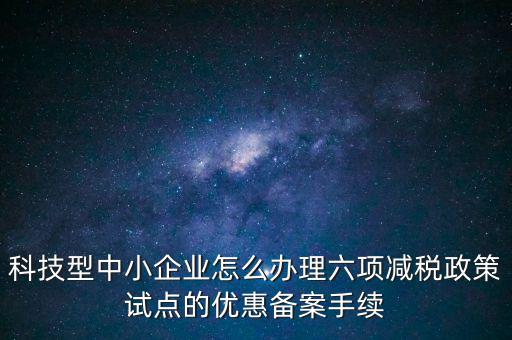 六項減稅政策是什么，科技型中小企業(yè)怎么辦理六項減稅政策試點的優(yōu)惠備案手續(xù)