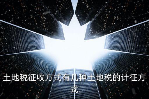 大隊收土地稅有什么，土地稅征收方式有幾種土地稅的計征方式