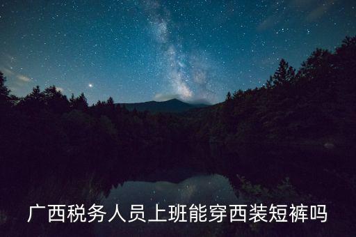 什么人穿稅服，廣西稅務人員上班能穿西裝短褲嗎