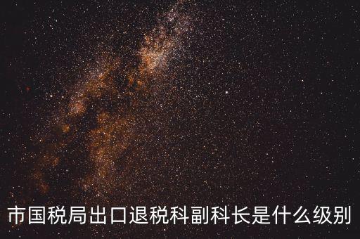 國稅副科長什么級(jí)別，市國稅局出口退稅科副科長是什么級(jí)別