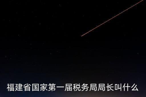 永城稅務(wù)局局長叫什么，福建省國家第一屆稅務(wù)局局長叫什么