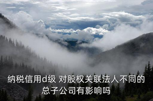 納稅信用d級 對股權關聯(lián)法人不同的總子公司有影響嗎