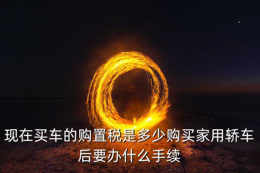 現(xiàn)在買(mǎi)車(chē)的購(gòu)置稅是多少購(gòu)買(mǎi)家用轎車(chē)后要辦什么手續(xù)