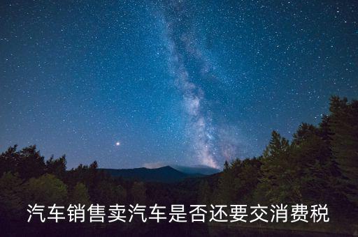 銷售小汽車交什么稅嗎，汽車銷售賣汽車是否還要交消費(fèi)稅