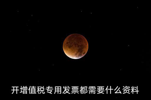 2017專票要什么信息，開增值稅專用發(fā)票都需要什么資料