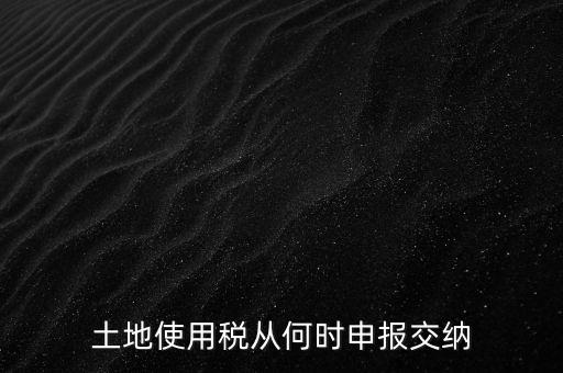 北京市土地使用稅什么時間申報，土地使用稅從何時申報交納