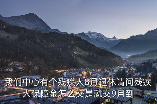 殘疾保障金什么時候交，我們中心有個殘疾人8月退休請問殘疾人保障金怎么交是就交9月到