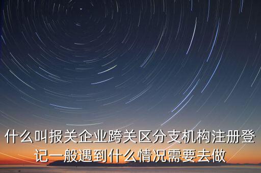什么叫報關企業(yè)跨關區(qū)分支機構注冊登記一般遇到什么情況需要去做