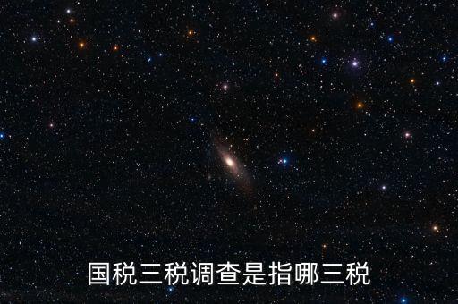 稅收營商環(huán)境調(diào)查是什么，國稅三稅調(diào)查是指哪三稅