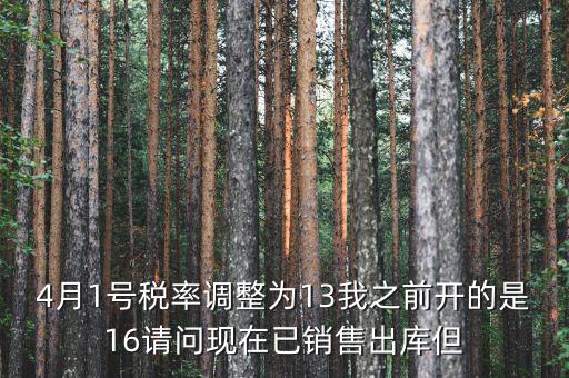 13稅率調(diào)整什么時(shí)候，4月1號(hào)稅率調(diào)整為13我之前開的是16請(qǐng)問現(xiàn)在已銷售出庫但
