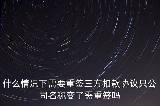 什么變更需要重簽三方協(xié)議，什么情況下需要重簽三方扣款協(xié)議只公司名稱變了需重簽嗎