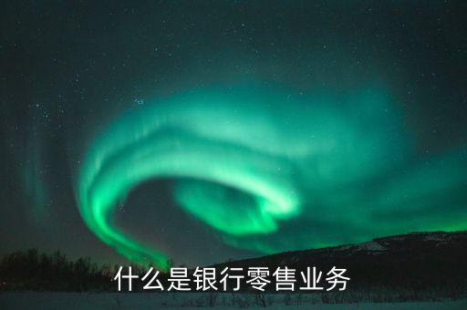 什么是業(yè)務大比武，什么是銀行零售業(yè)務