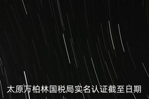 山西實(shí)名制辦稅什么時(shí)候開(kāi)始，太原萬(wàn)柏林國(guó)稅局實(shí)名認(rèn)證截至日期